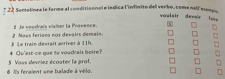 Sottolinea le forme al conditionnel e indica l’infinito del verbo, come nell’esempio. 
vouloir devoir faire 
1 Je voudrais visiter la Provence. X 
2 Nous ferions nos devoirs demain. 
3 Le train devrait arriver à 11h. 
4 Qu'est-ce que tu voudrais boire? 
5 Vous devriez écouter la prof. 
6 Ils feraient une balade à vélo.