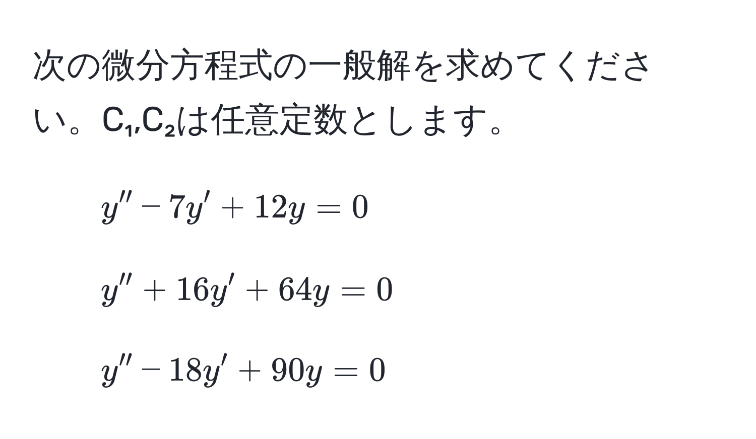 次の微分方程式の一般解を求めてください。C₁,C₂は任意定数とします。  
1) $y'' - 7y' + 12y = 0$  
2) $y'' + 16y' + 64y = 0$  
3) $y'' - 18y' + 90y = 0$