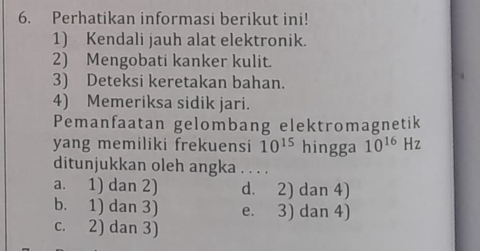 Perhatikan informasi berikut ini!
1) Kendali jauh alat elektronik.
2) Mengobati kanker kulit.
3) Deteksi keretakan bahan.
4) Memeriksa sidik jari.
Pemanfaatan gelombang elektromagnetik
yang memiliki frekuensi 10^(15) hingga 10^(16) Hz
ditunjukkan oleh angka . . . .
a. 1) dan 2) d. 2) dan 4)
b. 1) dan 3) e. 3) dan 4)
c. 2) dan 3)