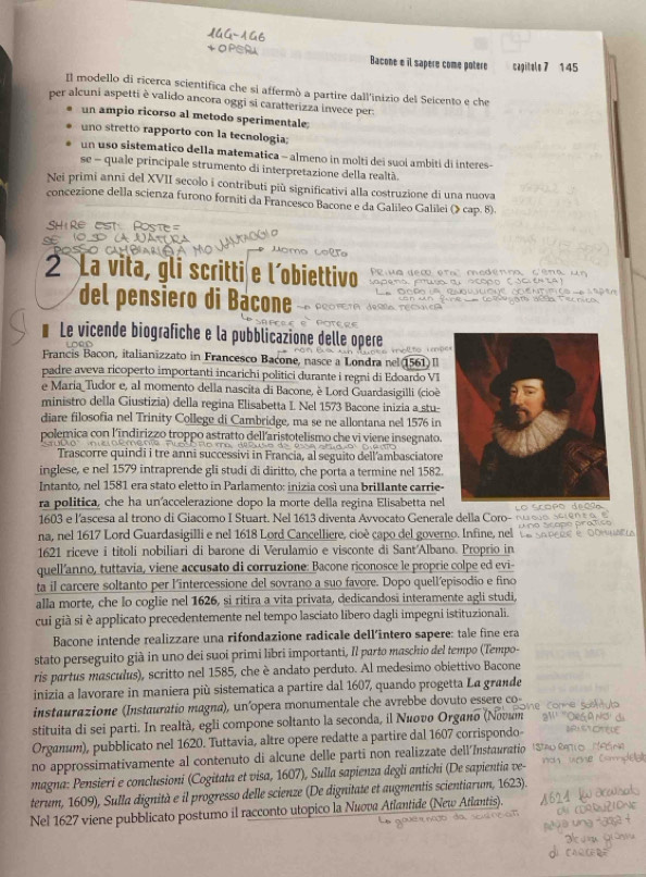 1GG-1
Bacone e il sapere come potere capitels 7 145
Il modello di ricerca scientifica che si affermó a partire dall'inizio del Seicento e che
per alcuni aspetti è valido ancora oggi si caratterizza invece per.
un ampio ricorso al metodo sperimentale
uno stretto rapporto con la tecnologia;
un uso sistematico della matematica - almeno in molti dei suoi ambiti di interes -
se - quale principale strumento di interpretazione della realtà
Nei primi annī del XVII secolo i contributi più significativi alla costruzione di una nuova
concezione della scienza furono forniti da Francesco Bacone e da Galileo Galilei (》 cap. 8).
Shire est Poste
t  
2 La vita, gli scritti e l´obiettivo   P u a a em e m a   m odénma  cé na   u 
del pensiero di Bacone
* Le vicende biografiche e la pubblicazione delle opere
m  ol to  i p
Francis Bacon, italianizzato in Francesco Bacone, nasce a Londra nel (1561) Il
padre aveva ricoperto importanti incarichi politici durante i regni di Edoardo VI
e Maria Tudor e, al momento della nascita di Bacone, è Lord Guardasigilli (cioè
ministro della Giustizia) della regina Elisabetta I. Nel 1573 Bacone inizia a stu-
diare filosofia nel Trinity College di Cambridge, ma se ne allontana nel 1576 in
polemica con l'indirizzo troppo astratto dell'aristotelismo che vi viene insegnato.
Trascorre quindi i tre anni successivi in Francia, al seguito dell'ambasciatore
inglese, e nel 1579 intraprende gli studi di diritto, che porta a termine nel 1582.
Intanto, nel 1581 era stato eletto in Parlamento: inizia così una brillante carrie-
ra politica, che ha un accelerazione dopo la morte della regina Elisabetta nel o  f
1603 e l'ascesa al trono di Giacomo I Stuart. Nel 1613 diventa Avvocato Generale della Coro-
na, nel 1617 Lord Guardasigilli e nel 1618 Lord Cancelliere, cioè capo del governo. Infine, nel ve soveue e   Ano Arapo proñ
1621 riceve i titoli nobiliari di barone di Verulamio e visconte di Sant'Albano. Proprio in        
quell'anno, tuttavia, viene accusato di corruzione: Bacone riconosce le proprie colpe ed evi-
ta il carcere soltanto per l'intercessione del sovrano a suo favore. Dopo quell'episodio e fino
alla morte, che lo coglie nel 1626, si ritira a vita privata, dedicandosi interamente agli studi,
cui già si è applicato precedentemente nel tempo lasciato libero dagli impegni istituzionali.
Bacone intende realizzare una rifondazione radicale dell'intero sapere: tale fine era
stato perseguito già in uno dei suoi primi libri importanti, Il parto maschio del tempo (Tempo-
ris partus masculus), scritto nel 1585, che è andato perduto. Al medesimo obiettivo Bacone
inizia a lavorare in maniera più sistematica a partire dal 1607, quando progetta La grande
instaurazione (Instauratio magna), un'opera monumentale che avrebbe dovuto essere co-
stituita di sei parti. In realtà, egli compone soltanto la seconda, il Νιονο Orgaño (Νονuт
Organum), pubblicato nel 1620. Tuttavia, altre opere redatte a partire dal 1607 corrispondo
no approssimativamente al contenuto di alcune delle parti non realizzate dellInstauratio
magna: Pensieri e conclusioni (Cogitata et visa, 1607), Sulla sapienza degli antichi (De sapientia ve-
terum, 1609), Sulla dignità e il progresso delle scienze (De dignitate et augmentis scientiarum, 1623).
Nel 1627 viene pubblicato postumo il racconto utopico lα Νεσνα Αlantide (New Atlantis).