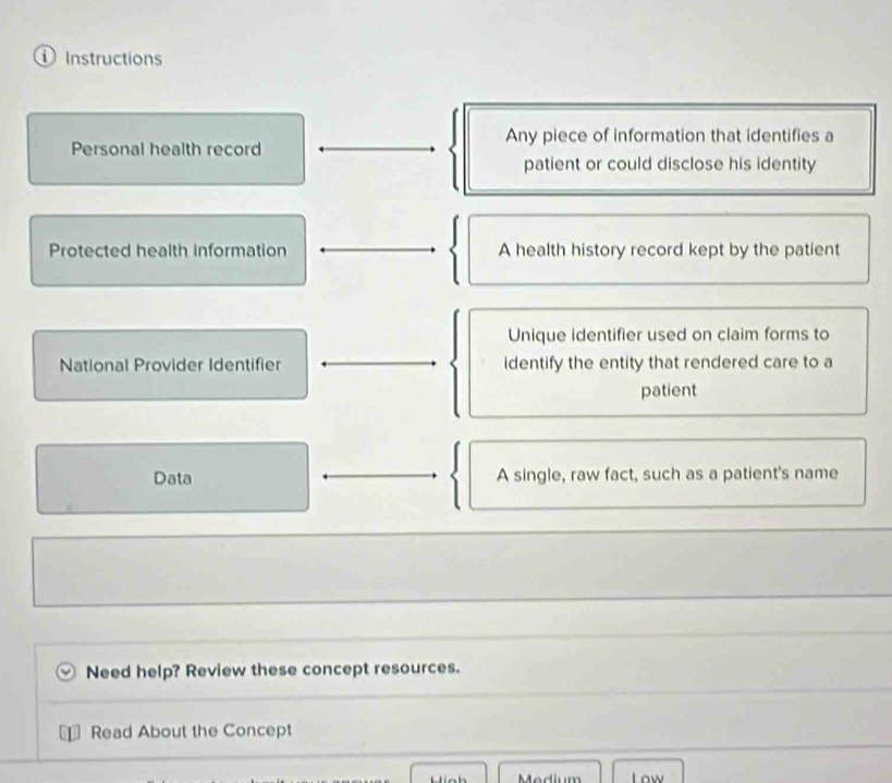 ① Instructions
Personal health record Any piece of information that identifies a
patient or could disclose his identity
Protected health information A health history record kept by the patient
Unique identifier used on claim forms to
National Provider Identifier identify the entity that rendered care to a
patient
Data A single, raw fact, such as a patient's name
Need help? Review these concept resources.
Read About the Concept
Medium Low