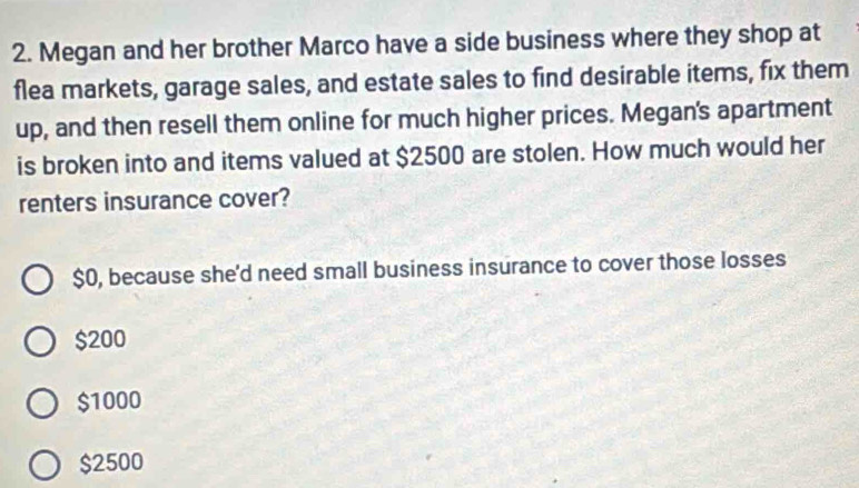 Megan and her brother Marco have a side business where they shop at
flea markets, garage sales, and estate sales to find desirable items, fix them
up, and then resell them online for much higher prices. Megan's apartment
is broken into and items valued at $2500 are stolen. How much would her
renters insurance cover?
$0, because she'd need small business insurance to cover those losses
$200
$1000
$2500