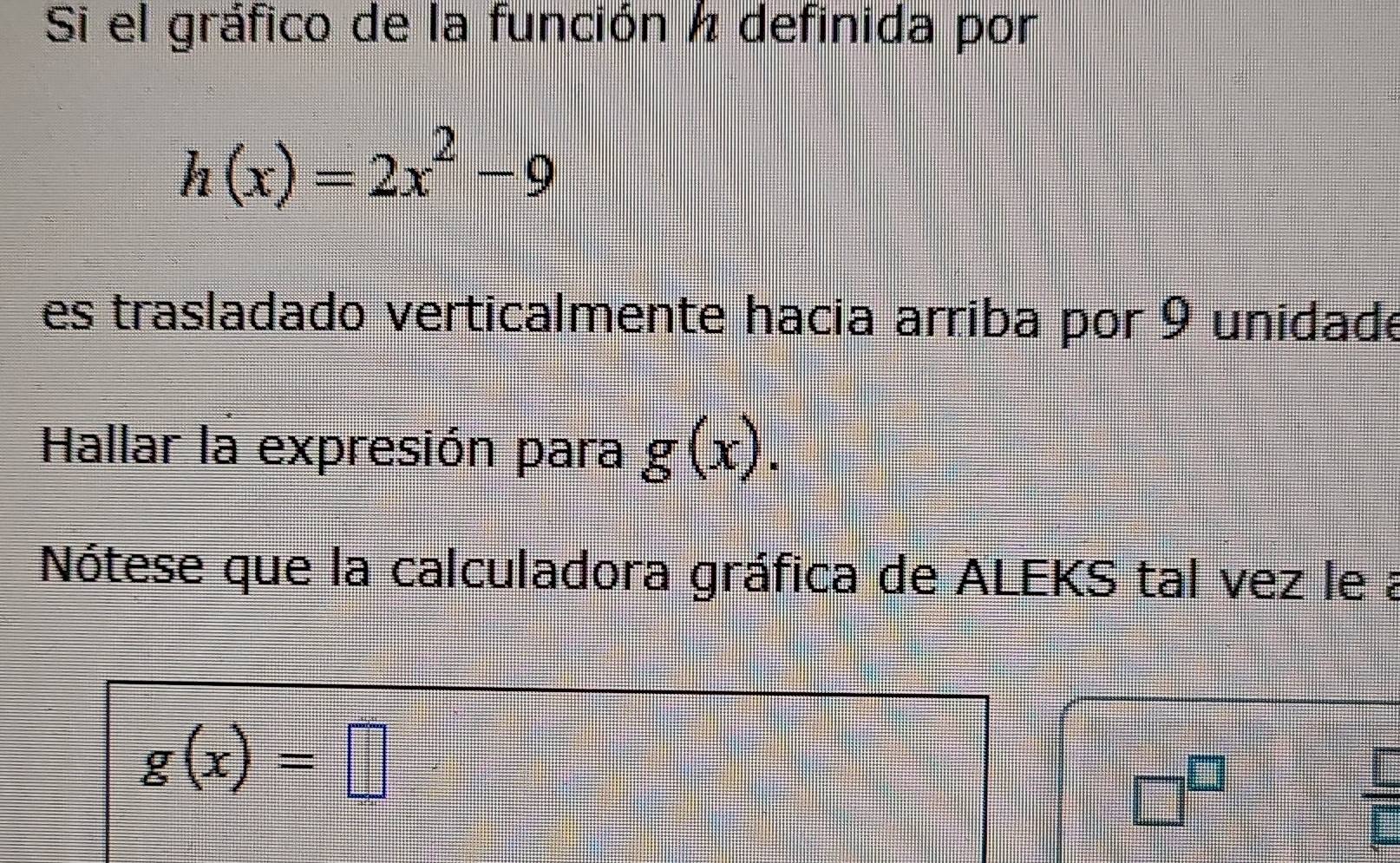 Si el gráfico de la función ½ definida por
h(x)=2x^2-9
es trasladado verticalmente hacia arriba por 9 unidade 
Hallar la expresión para g(x). 
Nótese que la calculadora gráfica de ALEKS tal vez le a
g(x)=□
□^(□)