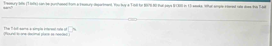 Treasury bills (T-bills) can be purchased from a treasury department. You buy a T-bill for $976.80 that pays $1300 in 13 weeks. What simple interest rate does this T-bill 
eam? 
The T-bill earns a simple interest rate of □ %
(Round to one decimal place as needed.)