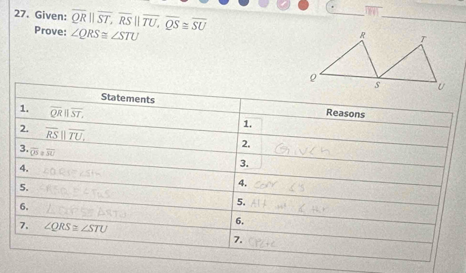 Given: overline QRparallel overline ST, overline RSparallel overline TU, overline QS≌ overline SU
Prove: ∠ QRS≌ ∠ STU
Statements Reasons 
1. overline QR||overline ST, 
2. overline RS||overline TU, 
1. 
3. overline QS≌ overline SU
2. 
4. 
3. 
5. 
4. 
6. 
5. 
7. ∠ QRS≌ ∠ STU
6. 
7.