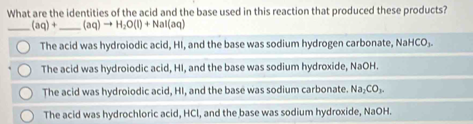 What are the identities of the acid and the base used in this reaction that produced these products?
_ (aq)+ _  (aq)to H_2O(l)+NaI(aq)
The acid was hydroiodic acid, HI, and the base was sodium hydrogen carbonate, Na HCO_3.
The acid was hydroiodic acid, HI, and the base was sodium hydroxide, NaOH.
The acid was hydroiodic acid, HI, and the base was sodium carbonate. Na_2CO_3.
The acid was hydrochloric acid, HCl, and the base was sodium hydroxide, NaOH.