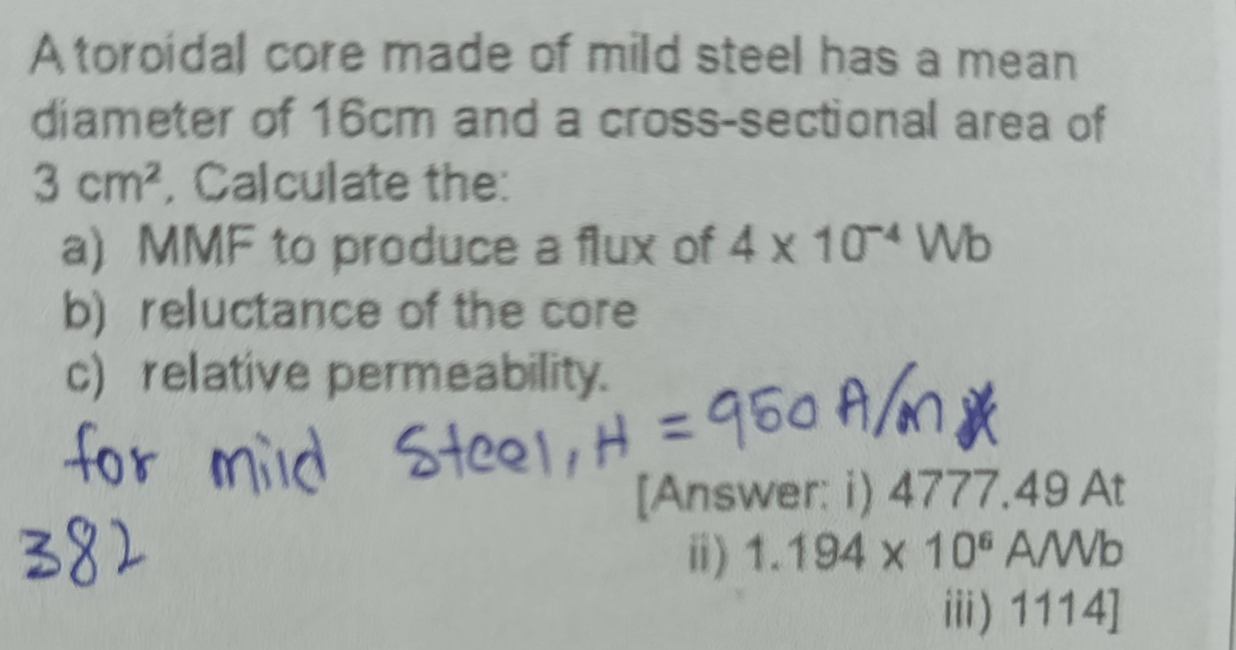 A toroidal core made of mild steel has a mean 
diameter of 16cm and a cross-sectional area of
3cm^2 , Calculate the: 
a) MMF to produce a flux of 4* 10^(-4)Wb
b) reluctance of the core 
c) relative permeability. 
[Answer: i) 4777.49 At 
ⅱ) 1.194* 10^6 A/Wb 
ⅲi) 1114]