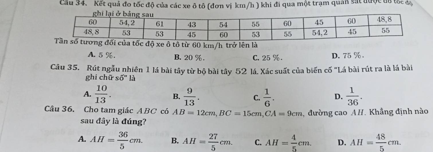 Cầu 34. Kết quả đo tốc độ của các xe ô tô (đơn vị km/h ) khi đi qua một trạm quan sát được đô tóc độ
c độ xe ô tô từ 60 km/h trở lên là
A. 5 %. B. 20 %. C. 25 %. D. 75 %.
Câu 35. Rút ngẫu nhiên 1 lá bài tây từ bộ bài tây 52 lá. Xác suất của biến cố “Lá bài rút ra là lá bài
ghi chữ số" là
A.  10/13 . D.  1/36 . 
B.  9/13 .  1/6 . 
C.
Câu 36. Cho tam giác ABC có AB=12cm, BC=15cm, CA=9cm ,đường cao AH. Khẳng định nào
sau đây là đúng?
A. AH= 36/5 cm. B. AH= 27/5 cm. C. AH= 4/5 cm. D. AH= 48/5 cm.