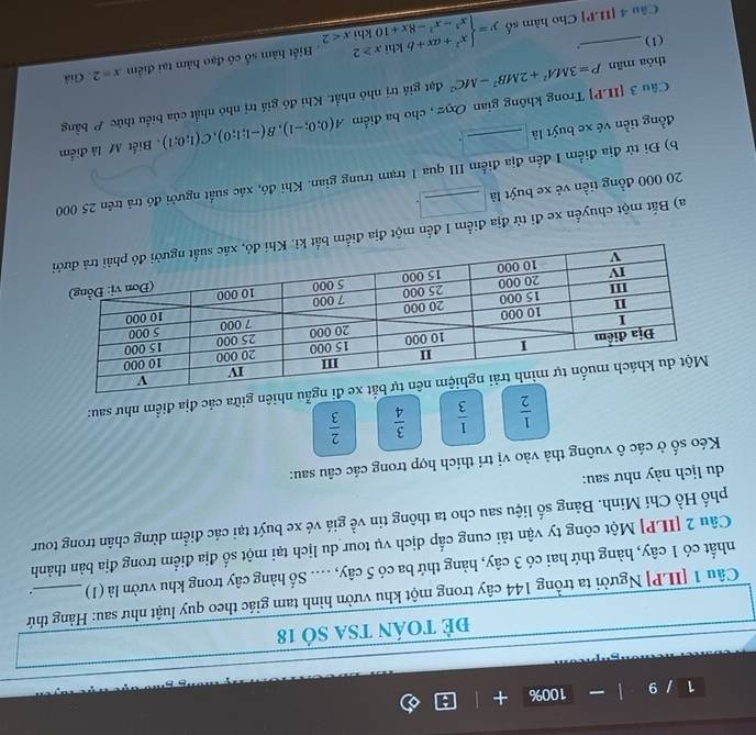 1 / 9 100% +
đẻ toán tSA số 18
Câu 1 [ILP] Người ta trồng 144 cây trong một khu vườn hình tam giác theo quy luật như sau: Hàng thứ
nhất có 1 cây, hàng thứ hai có 3 cây, hàng thứ ba có 5 cây, .... Số hàng cây trong khu vườn là (1) .
Câu 2 [ILP] Một công ty vận tải cung cấp dịch vụ tour du lịch tại một số địa điểm trong địa bản thành
phố Hồ Chí Minh. Bảng số liệu sau cho ta thông tin về giá vé xe buýt tại các điểm dừng chân trong tour
du lịch này như sau:
Kéo số ở các ô vuông thả vào vị trí thích hợp trong các câu sau:
 1/2   1/3   3/4   2/3 
nhiên giữa các địa điểm như sau:
a) Bắt một chuyển xe đi từ địa điểm I đến một địa điể
20 000 đồng tiền vẻ xe buýt là _.
b) Đi từ địa điểm I đến địa điểm III qua 1 trạm trung gian. Khi đó, xác suất người đó trả trên 25 000
đồng tiền vé xe buýt là_
Câu 3 [ILP] Trong không gian Oxyz , cho ba điểm A(0;0;-1),B(-1;1;0),C(1;0;1). Biết M là điểm
thỏa mān P=3MA^2+2MB^2-MC^2 đạt giả trị nhỏ nhất. Khi đỏ giá trị nhỏ nhất của biểu thức P bằng
x=2. Giá
(1)_ ..
Câu 4[ILP] Cho hàm số y=beginarrayl x^2+ax+bkhix≥ 2 x^3-x^2-8x+10khixendarray. x<2</tex> . Biết hàm số có đạo hàm tại điểm