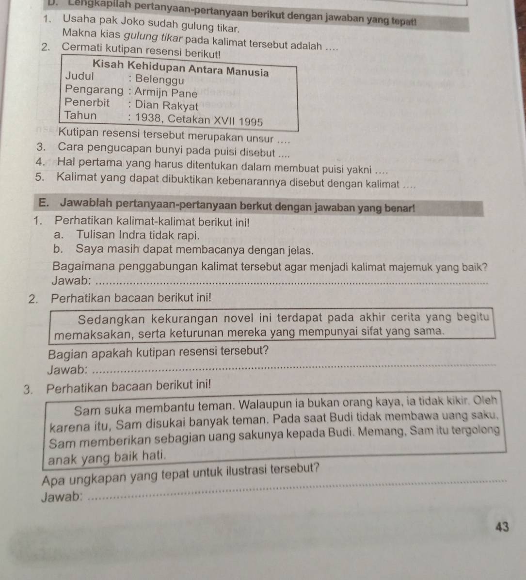 Lengkapilah pertanyaan-pertanyaan berikut dengan jawaban yang tepat!
1. Usaha pak Joko sudah gulung tikar.
Makna kias gulung tikar pada kalimat tersebut adalah ....
2. Cermati kutipan resensi berikut!
Kisah Kehidupan Antara Manusia
Judul : Belenggu
Pengarang : Armijn Pane
Penerbit : Dian Rakyat
Tahun : 1938, Cetakan XVII 1995
Kutipan resensi tersebut merupakan unsur ....
3. Cara pengucapan bunyi pada puisi disebut ....
4. Hal pertama yang harus ditentukan dalam membuat puisi yakni ....
5. Kalimat yang dapat dibuktikan kebenarannya disebut dengan kalimat ..
E. Jawablah pertanyaan-pertanyaan berkut dengan jawaban yang benar!
1. Perhatikan kalimat-kalimat berikut ini!
a. Tulisan Indra tidak rapi.
b. Saya masih dapat membacanya dengan jelas.
Bagaimana penggabungan kalimat tersebut agar menjadi kalimat majemuk yang baik?
Jawab:_
_
_
2. Perhatikan bacaan berikut ini!
Sedangkan kekurangan novel ini terdapat pada akhir cerita yang begitu
memaksakan, serta keturunan mereka yang mempunyai sifat yang sama.
_
Bagian apakah kutipan resensi tersebut?
Jawab:
_
3. Perhatikan bacaan berikut ini!
Sam suka membantu teman. Walaupun ia bukan orang kaya, ia tidak kikir. Oleh
karena itu, Sam disukai banyak teman. Pada saat Budi tidak membawa uang saku,
Sam memberikan sebagian uang sakunya kepada Budi. Memang, Sam itu tergolong
anak yang baik hati.
_
Apa ungkapan yang tepat untuk ilustrasi tersebut?
Jawab:
_
43