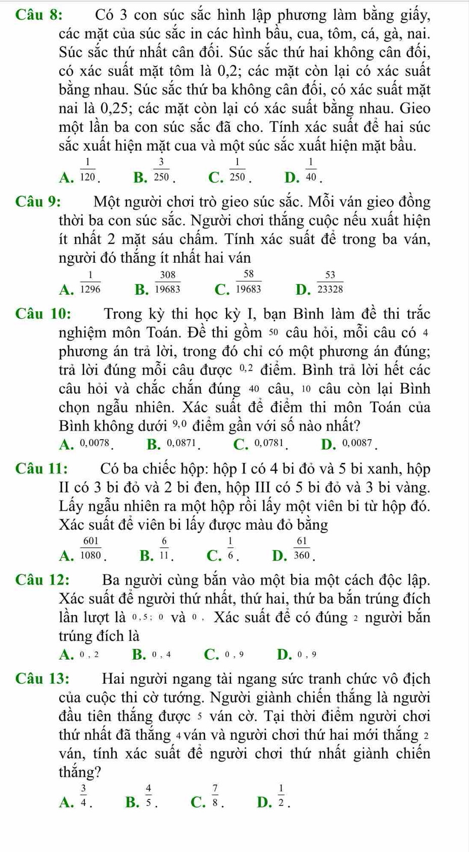 Có 3 con súc sắc hình lập phương làm bằng giấy,
các mặt của súc sắc in các hình bầu, cua, tôm, cá, gà, nai.
Súc sắc thứ nhất cân đối. Súc sắc thứ hai không cân đối,
có xác suất mặt tôm là 0,2; các mặt còn lại có xác suất
bằng nhau. Súc sắc thứ ba không cân đối, có xác suất mặt
nai là 0,25; các mặt còn lại có xác suất bằng nhau. Gieo
một lần ba con súc sắc đã cho. Tính xác suất để hai súc
sắc xuất hiện mặt cua và một súc sắc xuất hiện mặt bầu.
A.  1/120 .  3/250 . C.  1/250 . D.  1/40 .
B.
Câu 9: Một người chơi trò gieo súc sắc. Mỗi ván gieo đồng
thời ba con súc sắc. Người chơi thắng cuộc nếu xuất hiện
ít nhất 2 mặt sáu chẩm. Tính xác suất để trong ba ván,
người đó thắng ít nhất hai ván
A.  1/1296   308/19683  C.  58/19683  D.  53/23328 
B.
Câu 10: Trong kỳ thi học kỳ I, bạn Bình làm đề thi trắc
nghiệm môn Toán. Đề thi gồm 5 câu hỏi, mỗi câu có 4
phương án trả lời, trong đó chỉ có một phương án đúng;
trả lời đúng mỗi câu được %² điểm. Bình trả lời hết các
câu hỏi và chắc chắn đúng 40 câu, 10 câu còn lại Bình
chọn ngẫu nhiên. Xác suất để điểm thi môn Toán của
Bình không dưới %º điểm gần với số nào nhất?
A. 0,0078 . B. 0,0871 . C. 0,0781 . D. 0,0087 .
Câu 11: Có ba chiếc hộp: hộp I có 4 bi đỏ và 5 bi xanh, hộp
II có 3 bi đỏ và 2 bi đen, hộp III có 5 bi đỏ và 3 bi vàng.
Lấy ngẫu nhiên ra một hộp rồi lấy một viên bi từ hộp đó.
Xác suất để viên bi lấy được màu đỏ bằng
A.  601/1080 .  6/11 . C.  1/6 . D.  61/360 .
B.
Câu 12: Ba người cùng bắn vào một bia một cách độc lập.
Xác suất để người thứ nhất, thứ hai, thứ ba bắn trúng đích
lần lượt là 0,5; 0 và 0 , Xác suất để có đúng 2 người bắn
trúng đích là
A. 0 , 2 B. 0 , 4 C.0 , 9 D. 0 ,9
Câu 13: Hai người ngang tài ngang sức tranh chức vô địch
của cuộc thi cờ tướng. Người giành chiến thắng là người
đầu tiên thắng được 5 ván cờ. Tại thời điểm người chơi
thứ nhất đã thắng 4ván và người chơi thứ hai mới thắng 2
ván, tính xác suất để người chơi thứ nhất giành chiến
thắng?
A.  3/4 .  4/5 . C.  7/8 . D.  1/2 .
B.