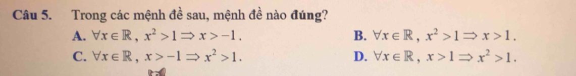 Trong các mệnh đề sau, mệnh đề nào đúng?
A. forall x∈ R, x^2>1Rightarrow x>-1. B. forall x∈ R, x^2>1Rightarrow x>1.
C. forall x∈ R, x>-1Rightarrow x^2>1. D. forall x∈ R, x>1Rightarrow x^2>1.