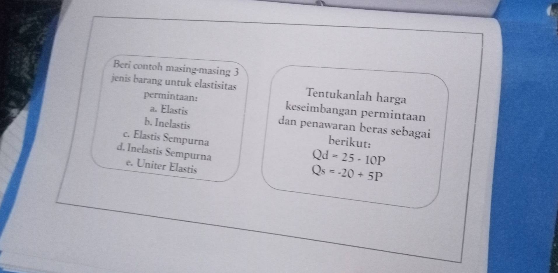 Beri contoh masing-masing 3 
jenis barang untuk elastisitas Tentukanlah harga 
permintaan: keseimbangan permintaan 
a. Elastis 
dan penawaran beras sebagai 
b. Inelastis berikut: 
c. Elastis Sempurna 
d. Inelastis Sempurna
Qd=25-10P
e. Uniter Elastis
Qs=-20+5P