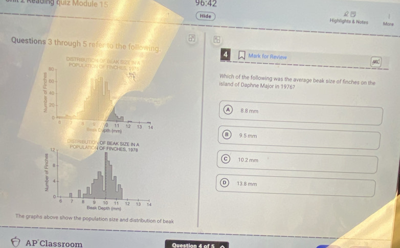 Reading quiz Module 15 96:42 
.
Hide Highlights & Notes More
Questions 3 through 5 refer to the following. Mark for Review ABC
4
Which of the following was the average beak size of finches on the
island of Daphne Major in 1976?
A 8.8 mm
9.5 mm
B
C 10.2 mm
D 13.8 mm
The graphs above show the population size and distribution of beak
AP Classroom Question 4 of 5
