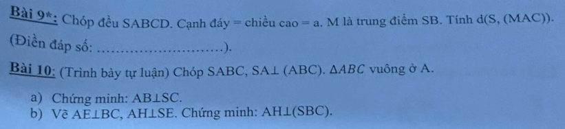 Bài 9*: Chóp đều SABCD. Cạnh đáy = chiều cao=a. M là trung điểm SB. Tính d(S,(MAC)). 
(Điền đáp số:_ 
.). 
Bài 10: (Trình bày tự luận) Chóp SABC, SA⊥ (ABC). △ ABC vuông ở A. 
a) Chứng minh: AB⊥ SC. 
b) Về AE⊥ BC , AH⊥SE. Chứng minh: AH⊥ (SBC).