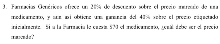 Farmacias Genéricos ofrece un 20% de descuento sobre el precio marcado de una 
medicamento, y aun así obtiene una ganancia del 40% sobre el precio etiquetado 
inicialmente. Si a la Farmacia le cuesta $70 el medicamento, ¿cuál debe ser el precio 
marcado?