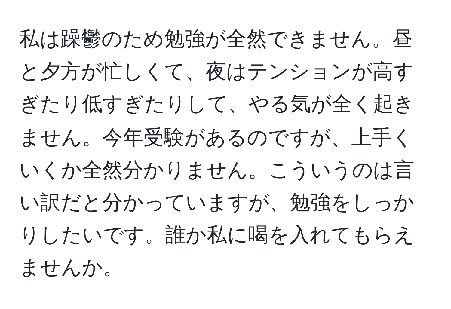 私は躁鬱のため勉強が全然できません。昼と夕方が忙しくて、夜はテンションが高すぎたり低すぎたりして、やる気が全く起きません。今年受験があるのですが、上手くいくか全然分かりません。こういうのは言い訳だと分かっていますが、勉強をしっかりしたいです。誰か私に喝を入れてもらえませんか。