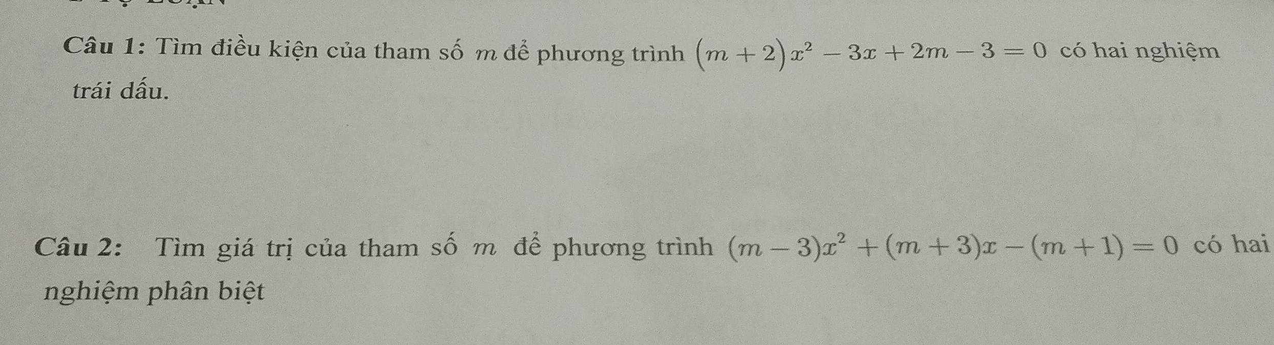 Tìm điều kiện của tham số m để phương trình (m+2)x^2-3x+2m-3=0 có hai nghiệm 
trái dấu. 
Câu 2: Tìm giá trị của tham số m để phương trình (m-3)x^2+(m+3)x-(m+1)=0 có hai 
nghiệm phân biệt