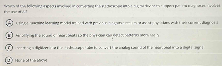 Which of the following aspects involved in converting the stethoscope into a digital device to support patient diagnoses involves
the use of Al?
A Using a machine learning model trained with previous diagnosis results to assist physicians with their current diagnosis
B) Amplifying the sound of heart beats so the physician can detect patterns more easily
CInserting a digitizer into the stethoscope tube to convert the analog sound of the heart beat into a digital signal
D None of the above