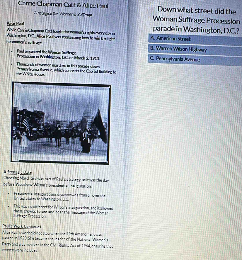 Carrie Chapman Catt & Alice Paul Down what street did the
Strategies for Women's Suffrage Woman Suffrage Procession
Alice Paul parade in Washington, D.C.?
While Carrie Chapman Catt fought for women's rights every day in A. American Street
Washington, D.C., Alice Paul was strategizing how to win the fight
for women's suffrage. B. Warren Wilson Highway
Paul organized the Woman Suffrage
Procession in Washington, D.C. on March 3, 1913. C. Pennsylvania Avenue
Thousands of women marched in this parade down
Pennsylvania Avenue, which connects the Capitol Building to
the White House.
A Strategic Date
Choosing March 3rd was part of Paul's strategy, as it was the day
before Woodrow Wilson's presidential inauguration.
Presidential inaugurations draw crowds from all over the
United States to Washington, D.C.
This was no different for Wilson's inauguration, and it allowed
those crowds to see and hear the message of the Woman
Suffrage Procession.
Paul's Work Continues
Alice Paul's work did not stop when the 19th Amendment was
passed in 1920. She became the leader of the National Women's
Party and was involved in the Civil Rights Act of 1964, ensuring that
women were included.