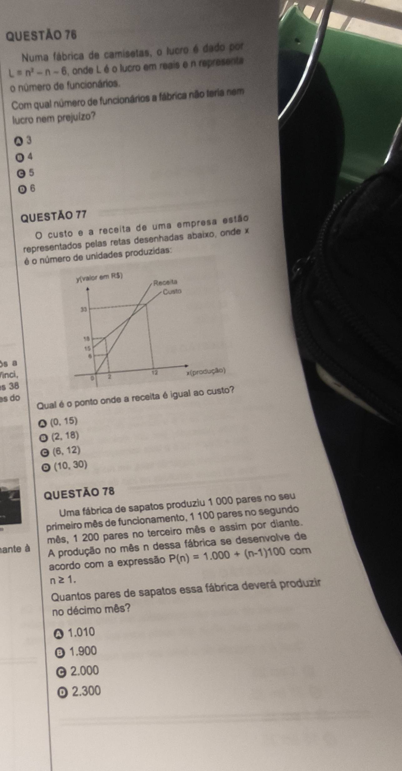 Numa fábrica de camisetas, o lucro é dado por
L=n^3-n-6 , onde L é o lucro em reais e n representa
o número de funcionários.
Com qual número de funcionários a fábrica não teria nem
lucro nem prejuizo?
3
4
5
6
QUESTÃO 77
O custo e a receita de uma empresa estão
representados pelas retas desenhadas abaixo, onde x
é o número de unidades produzidas:
)s a
Vinci,
s 38
Qual é o ponto onde a receita é i
s do
(0,15)
(2,18)
(6,12)
(10,30)
QUESTÃO 78
Uma fábrica de sapatos produziu 1 000 pares no seu
primeiro mês de funcionamento, 1 100 pares no segundo
mês, 1 200 pares no terceiro mês e assim por diante.
ante à
A produção no mês n dessa fábrica se desenvolve de
acordo com a expressão P(n)=1.000+(n-1)100 c om
n≥ 1. 
Quantos pares de sapatos essa fábrica deverá produzir
no décimo mês?
1.010
③ 1.900
2.000
2.300