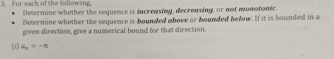 For each of the following, 
Determine whether the sequence is increasing, decreasing, or not monotonic. 
Determine whether the sequence is bounded above or bounded below. If it is bounded in a 
given direction, give a numerical bound for that direction. 
(i) a_n=-n