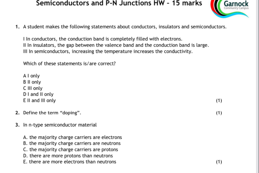 Semiconductors and P-N Junctions HW - 15 marks Garnock
Community Campus
1. A student makes the following statements about conductors, insulators and semiconductors.
I In conductors, the conduction band is completely filled with electrons.
II In insulators, the gap between the valence band and the conduction band is large.
III In semiconductors, increasing the temperature increases the conductivity.
Which of these statements is/are correct?
A I only
B II only
C III only
D I and II only
E II and III only (1)
2. Define the term “doping”. (1)
3. In n-type semiconductor material
A. the majority charge carriers are electrons
B. the majority charge carriers are neutrons
C. the majority charge carriers are protons
D. there are more protons than neutrons
E. there are more electrons than neutrons (1)