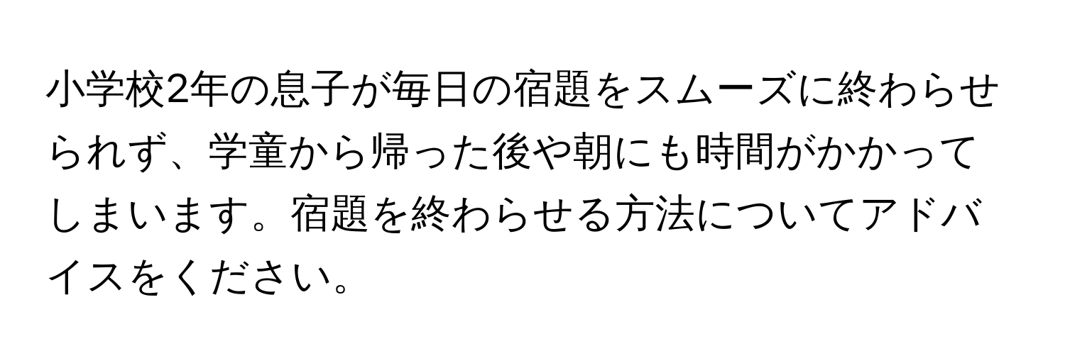 小学校2年の息子が毎日の宿題をスムーズに終わらせられず、学童から帰った後や朝にも時間がかかってしまいます。宿題を終わらせる方法についてアドバイスをください。