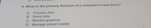 What is the primary function of a computer's hard drive?
A. Process data
B. Store data
C. Render graphics
D. Manage power supply