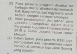 (2) Para peserta program disebar ke 
berbagai daerah di Indonesia, termasuk 
Bali, Banyuwangi, dan Yogyakarta, untuk 
berlatih dengan seniman setempat. 
(3) Hasil pembelajaran dan latihan para 
peserta ditampilkan dalam acara 
Pergelaran Indonesia Channel (Inchan) 
2018 di Teater Jakarta Taman Ismail 
Marzuki. 
(4) Selain tarian, para peserta BSBI juga 
mempelajari dan menampilkan musik 
tradisional, termasuk Iagu Jaran Goyang 
yang populer.