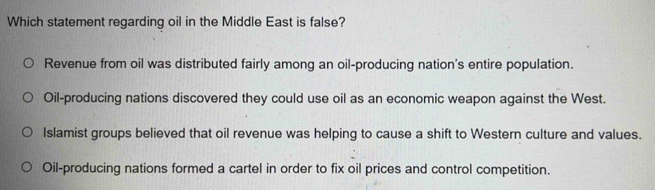 Which statement regarding oil in the Middle East is false?
Revenue from oil was distributed fairly among an oil-producing nation's entire population.
Oil-producing nations discovered they could use oil as an economic weapon against the West.
Islamist groups believed that oil revenue was helping to cause a shift to Western culture and values.
Oil-producing nations formed a cartel in order to fix oil prices and control competition.