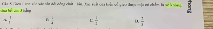 Gieo 1 con xúc xắc cân đối đồng chất 1 lần. Xác suất của biển cố gieo được mặt có chấm là số không
chia hết cho 3 bằng
B.
A.  1/3   1/4  C.  1/2  D.  2/3 