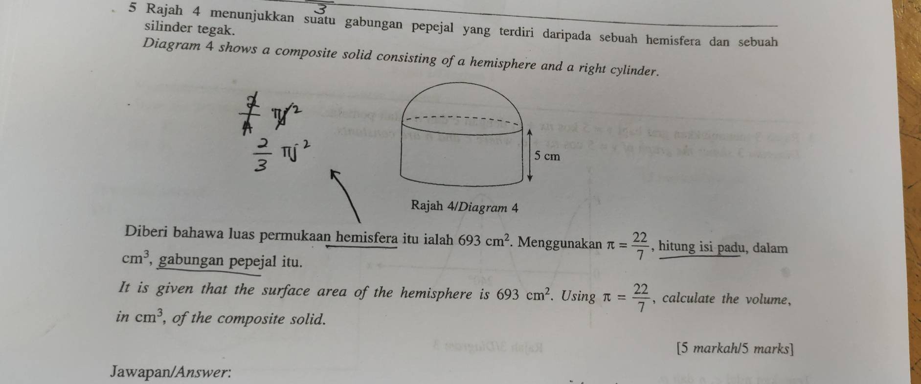 Rajah 4 menunjukkan suatu gabungan pepejal yang terdiri daripada sebuah hemisfera dan sebuah 
silinder tegak. 
Diagram 4 shows a composite solid consisting of a hemisphere and a right cylinder. 
Rajah 4/Diagram 4 
Diberi bahawa luas permukaan hemisfera itu ialah 693cm^2. Menggunakan π = 22/7  , hitung isi padu, dalam
cm^3, , gabungan pepejal itu. 
It is given that the surface area of the hemisphere is 693cm^2. Using π = 22/7  , calculate the volume, 
in cm^3 , of the composite solid. 
[5 markah/5 marks] 
Jawapan/Answer: