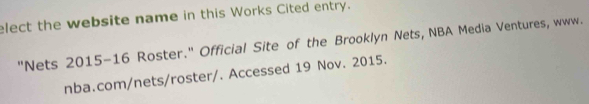 elect the website name in this Works Cited entry. 
"Nets 2015-16 Roster." Official Site of the Brooklyn Nets, NBA Media Ventures, www. 
nba.com/nets/roster/. Accessed 19 Nov. 2015.