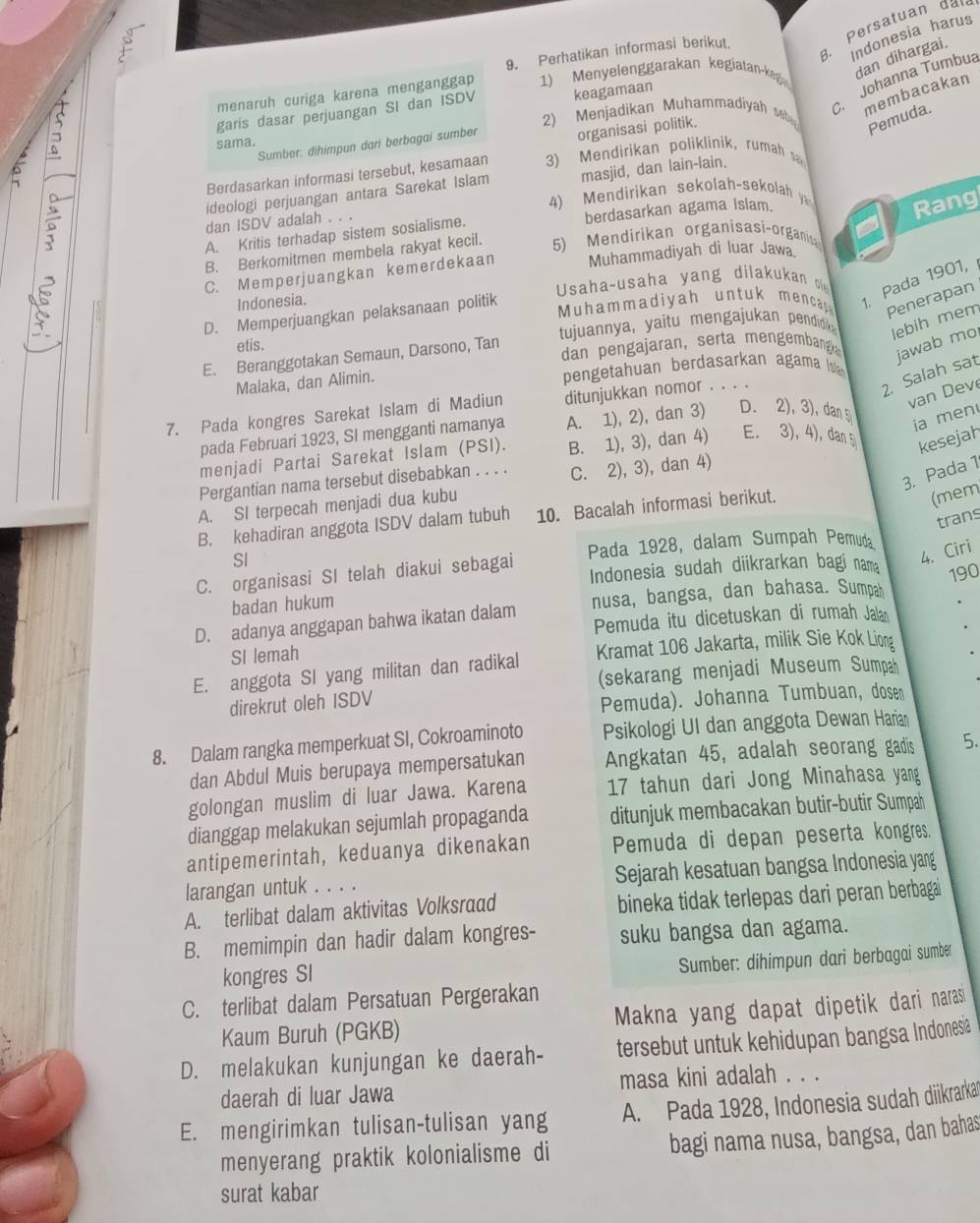 Persatuan dan
Indonesia harus
9. Perhatikan informasi berikut
menaruh curiga karena menganggap 1) Menyelenggarakan kegiatan-keg
dan dihargai.
2) Menjadikan Muhammadiyah s .  Johanna Tumbua
membacakan
garis dasar perjuangan SI dan ISDV keagamaan
Sumber: dihímpun dari berbagai sumber organisasi politik.
Pemuda.
sama.
Berdasarkan informasi tersebut, kesamaan    Mendirikan poliklinik , rumah 
ideologi perjuangan antara Sarekat Islam masjid, dan lain-lain.
4    en  irikan se olah-se ol   
dan ISDV adalah . . .
A. Kritis terhadap sistem sosialisme. berdasarkan agama Islam.
Rang
B. Berkomitmen membela rakyat kecil. 5) Mendirikan organisasi-organis
C. Memperjuangkan kemerdekaan Muhammadiyah di luar Jawa.
Indonesia.
. Pada 1901,
Muhammadiyah untuk menca Penerapan
D. Memperjuangkan pelaksanaan politik  Usaha-usaha yang dilakukan o
E. Beranggotakan Semaun, Darsono, Tan tujuannya, yaitu mengajukan pendid
lebih mem
etis.
dan pengajaran, serta mengembang
Malaka, dan Alimin. pengetahuan berdasarkan agama jawab mo
2. Salah sat
van Dev
7. Pada kongres Sarekat Islam di Madiun ditunjukkan nomor . . . .
pada Februari 1923, SI mengganti namanya A. 1), 2), dan 3) D. 2), 3), dan5
ja men
menjadi Partai Sarekat Islam (PSI). B. 1), 3), dan 4) E. 3), 4), dan kesejah
3. Pada 1
Pergantian nama tersebut disebabkan . . . . C. 2), 3), dan 4)
A. SI terpecah menjadi dua kubu
B. kehadiran anggota ISDV dalam tubuh 10. Bacalah informasi berikut.
(mem
trans
SI
Indonesia sudah diikrarkan bagi nama
4. Ciri
C. organisasi SI telah diakui sebagai Pada 1928, dalam Sumpah Pemuda
badan hukum
D. adanya anggapan bahwa ikatan dalam nusa, bangsa, dan bahasa. Sumpah 190
Pemuda itu dicetuskan di rumah Jala
SI lemah
E. anggota SI yang militan dan radikal Kramat 106 Jakarta, milik Sie Kok Liong
(sekarang menjadi Museum Sumpah
direkrut oleh ISDV
Pemuda). Johanna Tumbuan, dosen
8. Dalam rangka memperkuat SI, Cokroaminoto Psikologi UI dan anggota Dewan Harian
dan Abdul Muis berupaya mempersatukan Angkatan 45, adalah seorang gadis 5.
golongan muslim di luar Jawa. Karena 17 tahun dari Jong Minahasa yang
dianggap melakukan sejumlah propaganda ditunjuk membacakan butir-butir Sumpah
antipemerintah, keduanya dikenakan Pemuda di depan peserta kongres.
larangan untuk . . . . Sejarah kesatuan bangsa Indonesia yang
A. terlibat dalam aktivitas Volksraad bineka tidak terlepas dari peran berbaga
B. memimpin dan hadir dalam kongres- suku bangsa dan agama.
Sumber: dihimpun dari berbagai sumber
kongres SI
C. terlibat dalam Persatuan Pergerakan
Kaum Buruh (PGKB) Makna yang dapat dipetik dari narasi
D. melakukan kunjungan ke daerah- tersebut untuk kehidupan bangsa Indonesia
daerah di luar Jawa masa kini adalah . . .
E. mengirimkan tulisan-tulisan yang A. Pada 1928, Indonesia sudah diikrarkar
menyerang praktik kolonialisme di bagi nama nusa, bangsa, dan bahas
surat kabar