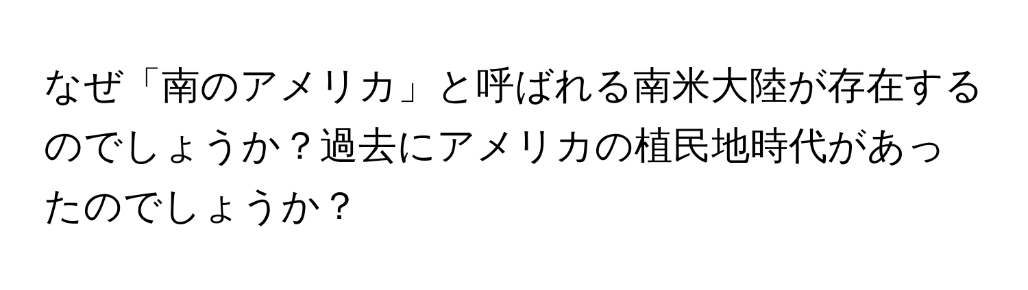 なぜ「南のアメリカ」と呼ばれる南米大陸が存在するのでしょうか？過去にアメリカの植民地時代があったのでしょうか？