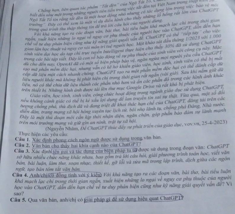 Chẳng hạn, liên quan tác phẩm ''Tất đèn'' của Ngô Tất To, Uh
biết đến như một trong những người tiên tiến trong việc tất đèn tại Việt Nam trong thậ p nn
Ngô Tất Tổ tin rằng tát đèn là một hoạt động nhỏ nhưng có tác dựng lớn trong việc bao vệ mô:
trường''. Đây có thể xem là một vi dụ điễn hình cho thấy những lỗ hồng rất lớn của ChatGPT
trong quá trình thu thập thông tín để trả lời cầu hỏi của người dùng.
Với khá năng tạo ra các đoạn văn, bài thơ, bài tiểu luận khả mạch lạc chỉ trong thời gian
ngắn, xuất hiện những lo ngại về nguy cơ phụ thuộc của người học vào ChatGPT, dẫn đến hạn
chế về tư duy phản biện cũng như kỹ năng giải quyết vấn để. ChatGPT có thể ''tiếp tay'' cho việc
gian lần học thuật và nguy cơ xôi môn trí tuệ người học. Một khảo sát đầu tháng 1/2023 với 1.000
sinh viên đại học do tạp chi trực tuyển Intelligent thực hiện cho thấy 30% đã sử dụng ChatGPT
trong các bài tập viết. Đây là con số báo động về sự phụ thuộc của sinh viên với công cụ này. Mặc
dữ cho đến nay, OpenAl đã có một sổ biện pháp bảo vệ, ngăn ngữa mọi người yêu cầu ChatGPT
tạo mã phần mềm đặc hại, nhưng vẫn có kẽ hở khiến giáo viên, học sinh, sinh viên cỏ thể bị mất
cấp dữ liệu một cách nhanh chỏng. ChatGPT tạo ra một phần mềm độc hại có thể đánh cấp đữ
liệu người khác mà không bị phát hiện chỉ trong thời gian rất ngắn (vài giờ). Sau khi nắm giữ dữ
liệu, nó có thể chia đữ liệu thành các phần nhỏ hơn và ẩn các phần đỏ trong các hình ảnh khác
trên thiết bị. Những hình anh được tài lên thư mục Google Drive và rất khó bị phát hiện
Giáo viên, học sinh, sinh viên, công chức hoạt động trong ngành giáo dục sử dụng ChatGPT
hếu không cánh giác có thể bị kẻ xấu lợi dụng để lan truyền tin sai sự thật. Vừa qua, một số đổi
tượng chống phá, thù địch đã và đang triệt để khai thác hạn chế của ChatGPT, đăng tài trên các
diễn đàn, trang mạng xã hội hòng xuyên tạc lịch sử, bối nhọ lãnh tụ, chổng phả Đảng, Nhà nước
Đây là một thủ đoạn mời cản kịp thời nhận diện, ngân chặn, góp phần bảo đâm sự lành mạnh
trên môi trường mạng và giữ gìn an ninh, trật tự xã hội.
(Nguyễn Nhâm, Để ChatGPT thức đẩy sự phát triển của giáo dục, vov.vn, 25-4-2023)
Thực hiện các yêu cầu:
Câu 1. Xác định phong cách ngôn ngữ được sử dụng trong văn bản.
Câu 2. Văn bản cho thấy hai khía cạnh nào của ChatGPT?
Câu 3. Xác định tên gọi và tác dụng của biện pháp tu từ được sử dụng trong đoạn văn: ChatGPT
sở hữu nhiều chức năng khác nhau, bao gồm trả lời câu hỏi, giải phương trình toán học, viết văn
bản, bài luận, làm thơ, soạn nhạc, thiết kế, gỡ lỗi và sửa mã trong lập trình, dịch giữa các ngôn
ngữ, tạo bản tóm tắt văn bản.
Câu 4. Anh/chi(có đồng tinh với ý kiển) Với khả năng tạo ra các đoạn văn, bài thơ, bài tiểu luận
khá mạch lạc chỉ trong thời gian ngắn, xuất hiện những lo ngại về nguy cơ phụ thuộc của người
học vào ChatGPT, dẫn đến hạn chế về tư duy phản biện cũng như kỹ năng giải quyết vẫn đề? Vì
sao?
Câu 5. Qua văn bản, anh/chị có giải pháp gì để sử dụng hiệu quat ChatGPTP