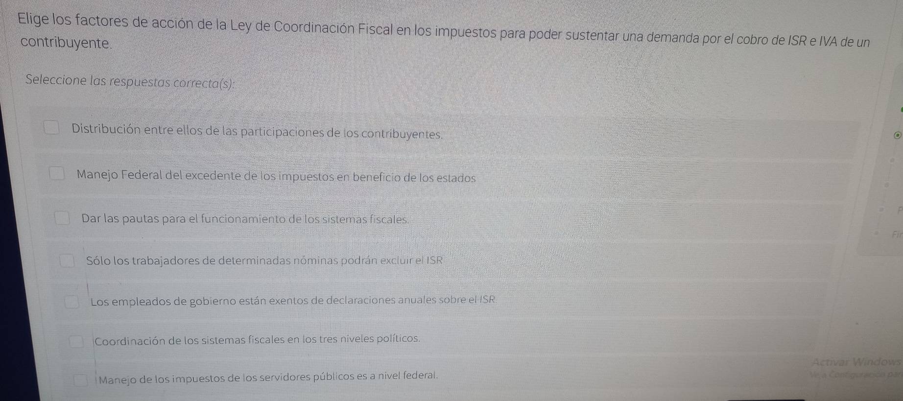 Elige los factores de acción de la Ley de Coordinación Fiscal en los impuestos para poder sustentar una demanda por el cobro de ISR e IVA de un
contribuyente
Seleccione las respuestas correcta(s):
Distribución entre ellos de las participaciones de los contribuyentes.
Manejo Federal del excedente de los impuestos en beneficio de los estados
Dar las pautas para el funcionamiento de los sistemas fiscales.
Fil
Sólo los trabajadores de determinadas nóminas podrán excluir el ISR
Los empleados de gobierno están exentos de declaraciones anuales sobre el ISR
Coordinación de los sistemas fiscales en los tres niveles políticos.
Activar Windows
Manejo de los impuestos de los servidores públicos es a nivel federal. Ve a Contiguracióa par