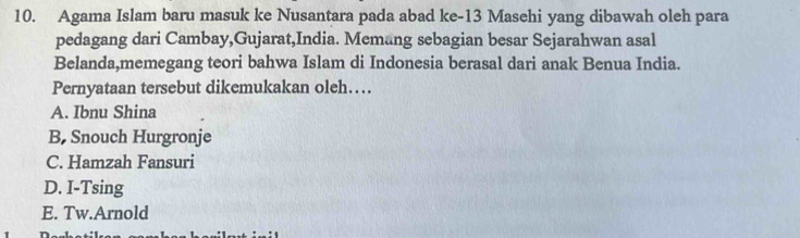 Agama Islam baru masuk ke Nusantara pada abad ke- 13 Masehi yang dibawah oleh para
pedagang dari Cambay,Gujarat,India. Memang sebagian besar Sejarahwan asal
Belanda,memegang teori bahwa Islam di Indonesia berasal dari anak Benua India.
Pernyataan tersebut dikemukakan oleh…
A. Ibnu Shina
B, Snouch Hurgronje
C. Hamzah Fansuri
D. I-Tsing
E. Tw.Arnold