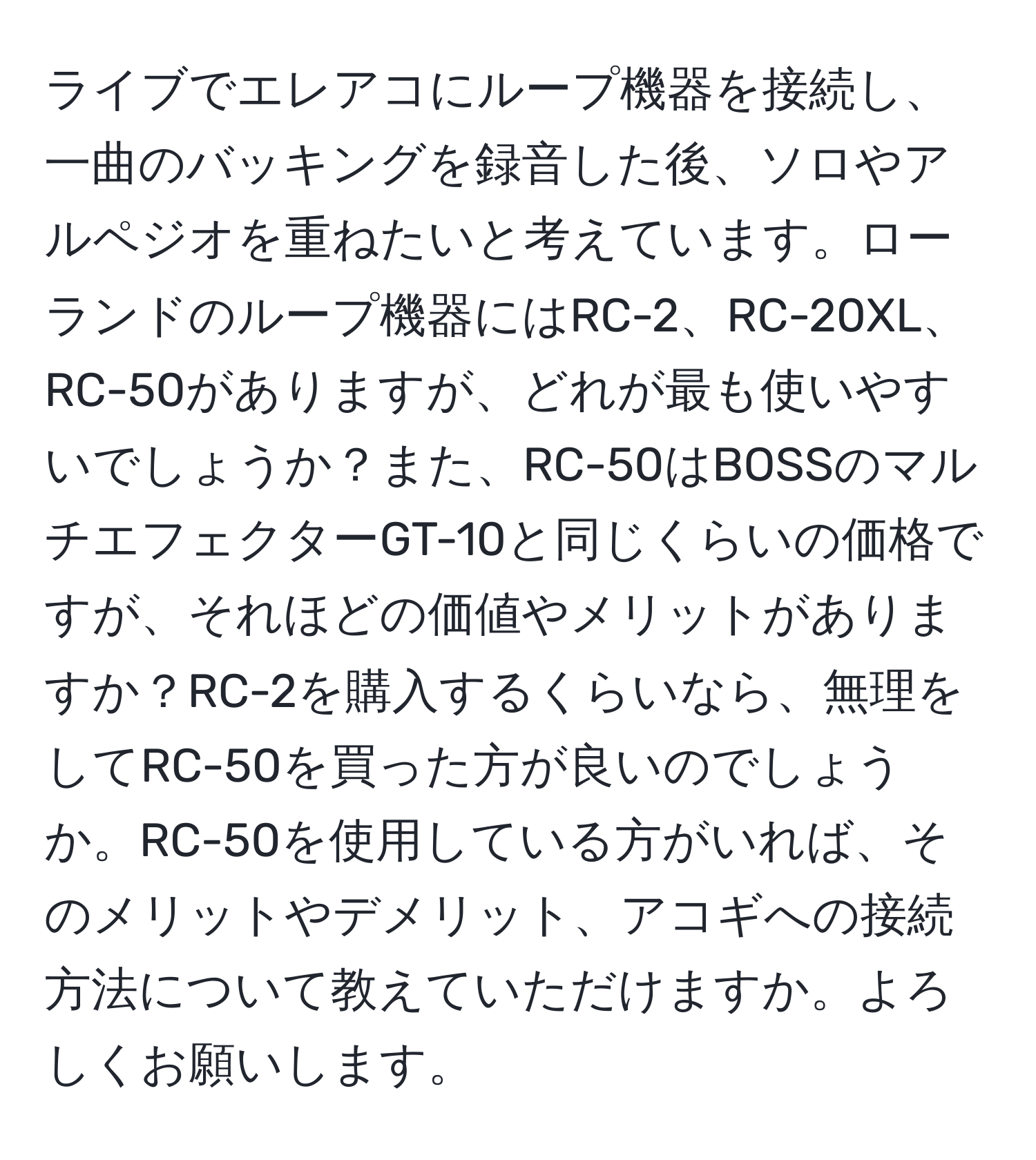 ライブでエレアコにループ機器を接続し、一曲のバッキングを録音した後、ソロやアルペジオを重ねたいと考えています。ローランドのループ機器にはRC-2、RC-20XL、RC-50がありますが、どれが最も使いやすいでしょうか？また、RC-50はBOSSのマルチエフェクターGT-10と同じくらいの価格ですが、それほどの価値やメリットがありますか？RC-2を購入するくらいなら、無理をしてRC-50を買った方が良いのでしょうか。RC-50を使用している方がいれば、そのメリットやデメリット、アコギへの接続方法について教えていただけますか。よろしくお願いします。