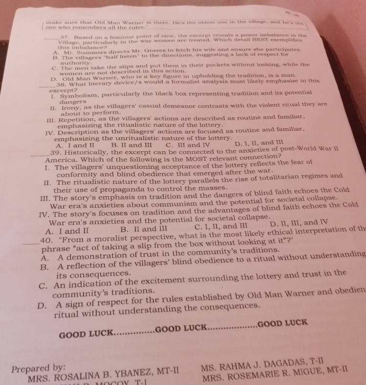 make sure that Old Man Warner is there. He's the oldest one in the village, and he's the
one who remembers all the rules."
37. Based on a feminist point of view, the excerpt reveals a power imbalance in the
_Village, particularly in the way women are treated. Which detail BEST exemplifies
this imbalance?
A. Mr. Summers directs Mr. Graves to fetch his wife and ensure she participates.
B. The villagers "half listen" to the directions, suggesting a lack of respect for
authority .
C. The men take the slips and put them in their pockets without looking, while the
women are not described in this action.
D. Old Man Warner, who is a key figure in upholding the tradition, is a man.
_
38. What literary device/s would a formalist analysis most likely emphasize in this
excerpt?
I. Symbolism, particularly the black box representing tradition and its potential
dangers
II. Irony, as the villagers' casual demeanor contrasts with the violent ritual they are
about to perform.
III. Repetition, as the villagers' actions are described as routine and familiar,
emphasizing the ritualistic nature of the lottery.
IV. Description as the villagers' actions are focused as routine and familiar,
emphasizing the unritualistic nature of the lottery.
A. I and II B. II and III C. III and IV D. I, II, and III
_
39. Historically, the excerpt can be connected to the anxieties of post-World War II
America. Which of the following is the MOST relevant connection?
I. The villagers' unquestioning acceptance of the lottery reflects the fear of
conformity and blind obedience that emerged after the war.
II. The ritualistic nature of the lottery parallels the rise of totalitarian regimes and
their use of propaganda to control the masses.
III. The story's emphasis on tradition and the dangers of blind faith echoes the Cold
War era's anxieties about communism and the potential for societal collapse.
IV. The story's focuses on tradition and the advantages of blind faith echoes the Cold
War era's anxieties and the potential for societal collapse.
A. I and II B. II and III C. I, II, and III D. II, III, and IV
40. "From a moralist perspective, what is the most likely ethical interpretation of th
_phrase “act of taking a slip from the box without looking at it”?"
A. A demonstration of trust in the community’s traditions.
B. A reflection of the villagers’ blind obedience to a ritual without understanding
its consequences.
C. An indication of the excitement surrounding the lottery and trust in the
community’s traditions.
D. A sign of respect for the rules established by Old Man Warner and obedien
ritual without understanding the consequences.
GOOD LUCK_ GOOD LUCK_ GOOD LUCK
Prepared by:
MS. RAHMA J. DAGADAS, T-II
MRS. ROSALINA B. YBANEZ, MT-II MRS. ROSEMARIE R. MIGUE, MT-II