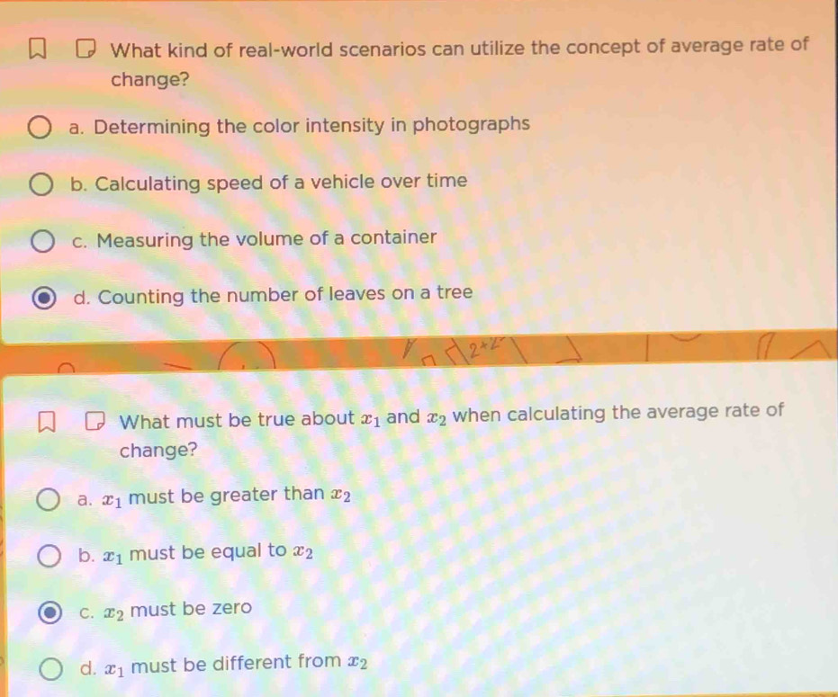 What kind of real-world scenarios can utilize the concept of average rate of
change?
a. Determining the color intensity in photographs
b. Calculating speed of a vehicle over time
c. Measuring the volume of a container
d. Counting the number of leaves on a tree
What must be true about x_1 and x_2 when calculating the average rate of
change?
a. x_1 must be greater than x_2
b. x_1 must be equal to x_2
C. x_2 must be zero
d. x_1 must be different from x_2