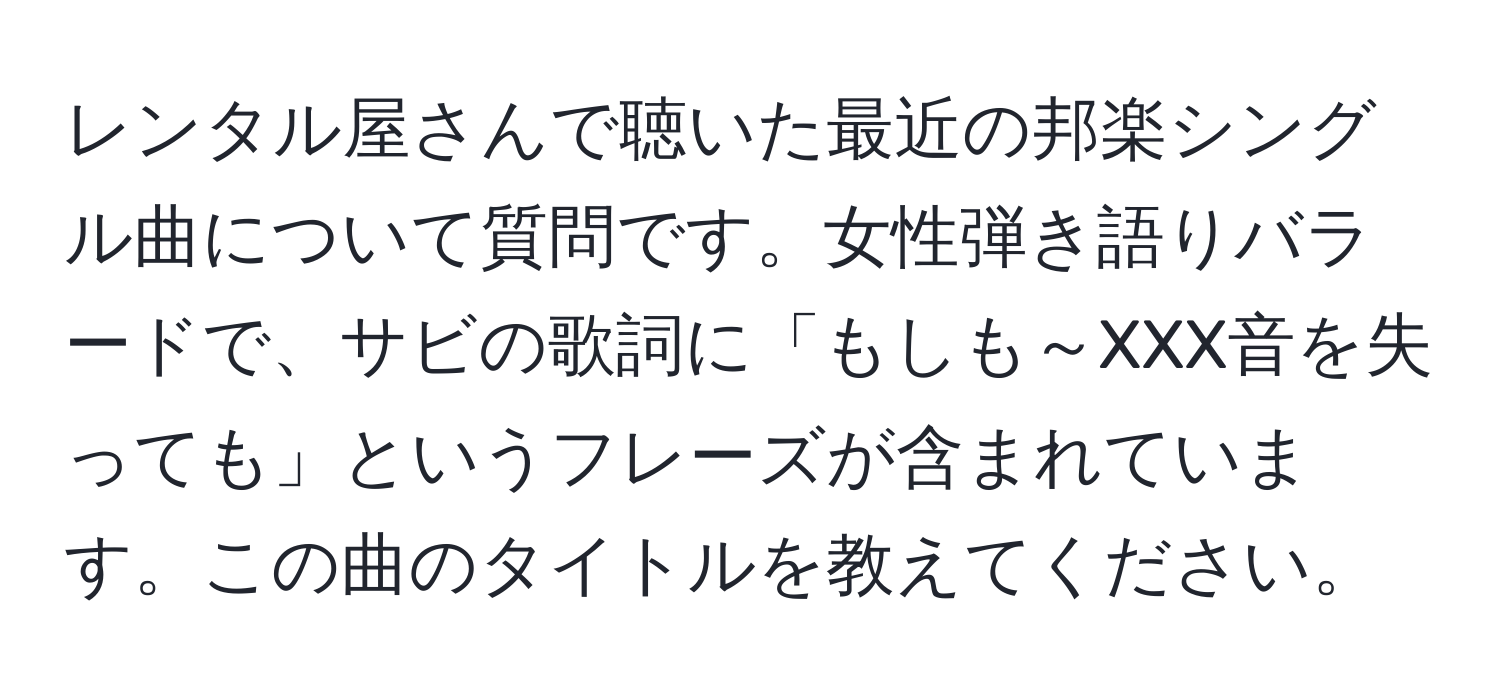 レンタル屋さんで聴いた最近の邦楽シングル曲について質問です。女性弾き語りバラードで、サビの歌詞に「もしも～XXX音を失っても」というフレーズが含まれています。この曲のタイトルを教えてください。