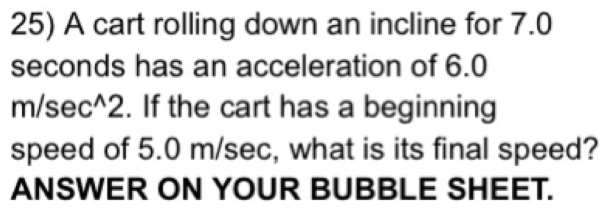 A cart rolling down an incline for 7.0
seconds has an acceleration of 6.0
m/sec^2. If the cart has a beginning 
speed of 5.0 m/sec, what is its final speed? 
ANSWER ON YOUR BUBBLE SHEET.