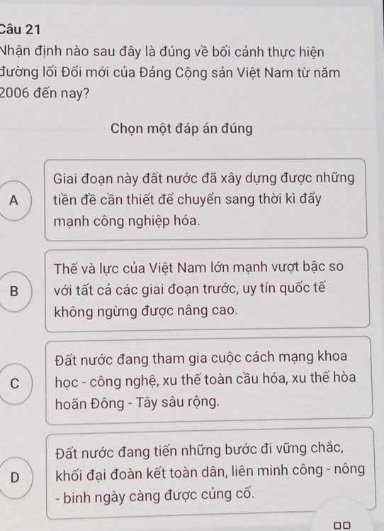 Nhận định nào sau đây là đúng về bối cảnh thực hiện
đường lối Đối mới của Đảng Cộng sán Việt Nam từ năm
2006 đến nay?
Chọn một đáp án đúng
Giai đoạn này đất nước đã xây dựng được những
A tiền đề cần thiết để chuyến sang thời kì đấy
mạnh công nghiệp hóa.
Thế và lực của Việt Nam lớn mạnh vượt bậc so
B với tất cá các giai đoạn trước, uy tín quốc tế
không ngừng được nâng cao.
Đất nước đang tham gia cuộc cách mạng khoa
C học - công nghệ, xu thế toàn cầu hóa, xu thế hòa
hoãn Đông - Tây sâu rộng.
Đất nước đang tiến những bước đi vững chắc,
D khối đại đoàn kết toàn dân, liên minh công - nông
- binh ngày càng được củng cố.
□□