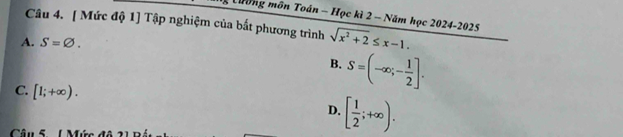 Cường môn Toán - Học kì 2 - Năm học 2024-2025
Câu 4. [ Mức độ 1] Tập nghiệm của bắt phương trình sqrt(x^2+2)≤ x-1.
A. S=varnothing.
B. S=(-∈fty ;- 1/2 ].
C. [1;+∈fty ). D. [ 1/2 ;+∈fty ). 
Câu 5 ( Mức đô 2 1