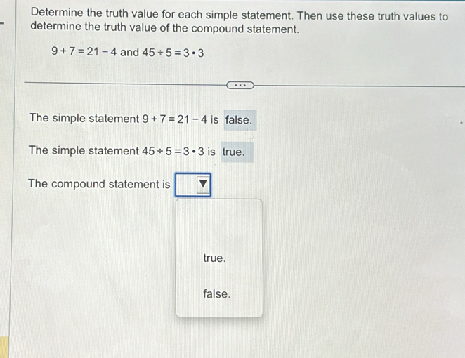 Determine the truth value for each simple statement. Then use these truth values to
determine the truth value of the compound statement.
9+7=21-4 and 45/ 5=3· 3
The simple statement 9+7=21-4 is false.
The simple statement 45/ 5=3· 3 is true.
The compound statement is
true.
false.