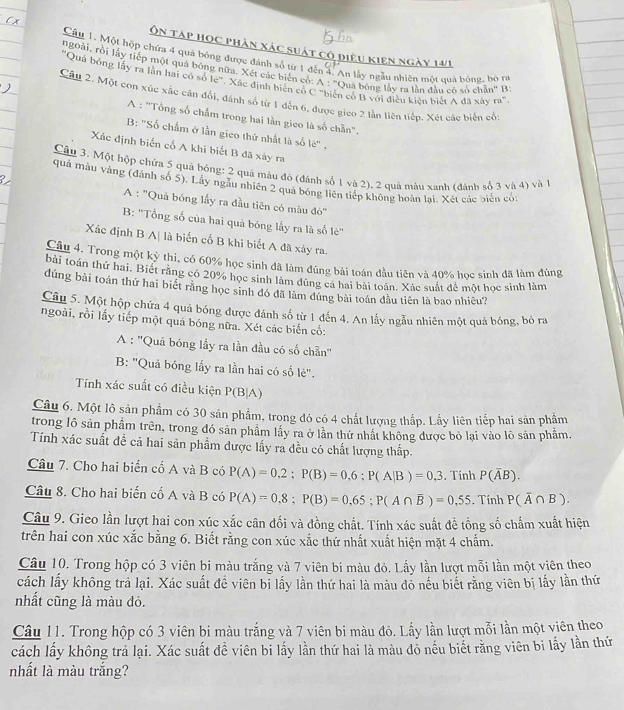 Ôn táp học phản xác suát có điều kiên ngày 14/1
Câu 1. Một hộp chứa 4 quả bóng được đánh số từ 1 đến 4. An lấy ngẫu nhiên một quả bóng, bó rữ
ngoài, rồi lấy tiếp một quả bóng nữa. Xét các biên có: A : ''Quả bóng lấy ra lần đầu có số chẵn'' B
'Quá bóng lấy ra lằn hai có số le". Xác định biến cổ C "biến có B với điều kiện biết A đã xây ra"
Câu 2. Một con xúc xắc cân đối, đánh số từ 1 đến 6, được gico 2 lần liên tiếp. Xét các biến cố:
A : "Tổng số chấm trong hai lần gico là số chẵn".
B: "Số chấm ở lần gieo thứ nhất là số lè" .
Xác định biến cố A khi biết B đã xảy ra
Câu 3. Một hộp chứa 5 quả bóng: 2 quả màu đô (đánh số 1 và 2), 2 quả màu xanh (đánh số 3 và 4) và 1
quả màu vàng (đánh số 5). Lấy ngẫu nhiên 2 quả bóng liên tiếp không hoàn lại. Xét các biển có:
A : ''Quả bóng lấy ra đầu tiên có màu đỏ''
B: ''Tổng số của hai quả bóng lấy ra là số lẻ''
Xác định B A| là biến cố B khi biết A đã xảy ra.
Câu 4. Trong một kỳ thi, có 60% học sinh đã làm đúng bài toán đầu tiên và 40% học sinh đã làm đúng
bài toán thứ hai. Biết rằng có 20% học sinh làm đúng cả hai bài toán. Xác suất để một học sinh làm
dúng bài toán thứ hai biết rằng học sinh đó đã làm đúng bài toán đầu tiên là bao nhiêu?
Câu 5. Một hộp chứa 4 quả bóng được đánh số từ 1 đến 4. An lấy ngẫu nhiên một quả bóng, bỏ ra
ngoài, rồi lấy tiếp một quả bóng nữa. Xét các biến cố:
A : ''Quả bóng lấy ra lần đầu có số chẵn''
B: ''Quả bóng lấy ra lần hai có số lẻ''.
Tính xác suất có điều kiện P(B|A)
Câu 6. Một lô sản phẩm có 30 sản phẩm, trong đó có 4 chất lượng thấp. Lấy liên tiếp hai sản phẩm
trong lô sản phẩm trên, trong đó sản phẩm lấy ra ở lần thứ nhất không được bỏ lại vào lô sản phẩm.
Tính xác suất đề cả hai sản phẩm được lấy ra đều có chất lượng thấp.
Câu 7. Cho hai biến cố A và B có P(A)=0,2;P(B)=0,6;P(A|B)=0,3. Tính P(overline AB).
Câu 8. Cho hai biến cố A và B có P(A)=0,8;P(B)=0,65;P(A∩ overline B)=0,55. Tính P(overline A∩ B).
Câu 9. Gieo lần lượt hai con xúc xắc cân đối và đồng chất. Tính xác suất đề tồng số chấm xuất hiện
trên hai con xúc xắc bằng 6. Biết rằng con xúc xắc thứ nhất xuất hiện mặt 4 chấm.
Câu 10. Trong hộp có 3 viên bi màu trắng và 7 viên bi màu đỏ. Lấy lần lượt mỗi lần một viên theo
cách lấy không trả lại. Xác suất đề viên bỉ lấy lần thứ hai là màu đỏ nếu biết rằng viên bị lấy lần thứ
nhất cũng là màu đỏ.
Câu 11. Trong hộp có 3 viên bi màu trắng và 7 viên bi màu đỏ. Lấy lần lượt mỗi lần một viên theo
cách lấy không trả lại. Xác suất để viên bi lấy lần thứ hai là màu đổ nếu biết rằng viên bi lấy lần thứ
nhất là màu trắng?