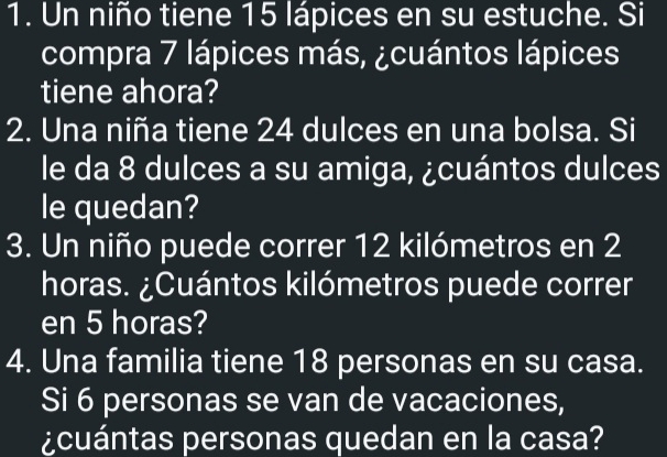 Un niño tiene 15 lápices en su estuche. Si 
compra 7 lápices más, ¿cuántos lápices 
tiene ahora? 
2. Una niña tiene 24 dulces en una bolsa. Si 
le da 8 dulces a su amiga, ¿cuántos dulces 
le quedan? 
3. Un niño puede correr 12 kilómetros en 2
horas. ¿Cuántos kilómetros puede correr 
en 5 horas? 
4. Una familia tiene 18 personas en su casa. 
Si 6 personas se van de vacaciones, 
¿cuántas personas quedan en la casa?