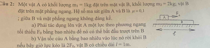 Một vật A có khối lượng m_1=1kg đặt trên mặt vật B, khổi lượng m_2=2kg; vật B
đặt trên mặt phẳng ngang. Hệ số ma sát giữa A và B là mu =0,1; giữa B và mặt phẳng ngang không đáng kể. 
a) Phải tác dụng lên vật A một lực theo phương ngang
tối thiểu F₀ bằng bao nhiêu đề nó có thể bắt đầu trượt trên B
b) Vận tốc cảu A bằng bao nhiêu vào lúc nó rời khỏi B
nếu bây giờ lực kéo là 2F₀, vật B có chiều dài l=1m.